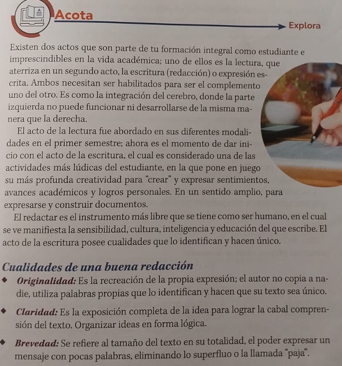 Acota
Explora
Existen dos actos que son parte de tu formación integral como estudiante e
imprescindibles en la vida académica; uno de ellos es la lectura
aterriza en un segundo acto, la escritura (redacción) o expresión e
crita. Ambos necesitan ser habilitados para ser el complemento
uno del otro. Es como la integración del cerebro, donde la parte
izquierda no puede funcionar ni desarrollarse de la misma ma-
nera que la derecha.
El acto de la lectura fue abordado en sus diferentes modali-
dades en el primer semestre; ahora es el momento de dar ini-
cio con el acto de la escritura, el cual es considerado una de las
actividades más lúdicas del estudiante, en la que pone en juego
su más profunda creatividad para “crear” y expresar sentimient
avances académicos y logros personales. En un sentido amplio, para
expresarse y construir documentos.
El redactar es el instrumento más libre que se tiene como ser humano, en el cual
se ve manifiesta la sensibilidad, cultura, inteligencia y educación del que escribe. El
acto de la escritura posee cualidades que lo identifican y hacen único.
Cualidades de una buena redacción
Originalidad: Es la recreación de la propia expresión; el autor no copia a na-
die, utiliza palabras propias que lo identifican y hacen que su texto sea único.
Claridad: Es la exposición completa de la idea para lograr la cabal compren-
sión del texto. Organizar ideas en forma lógica.
Brevedad: Se refiere al tamaño del texto en su totalidad, el poder expresar un
mensaje con pocas palabras, eliminando lo superfluo o la llamada “paja”.