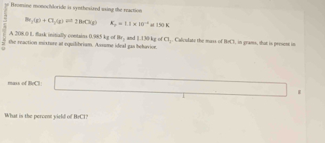 Bromine monochloride is synthesized using the reaction
Br_2(g)+Cl_2(g)leftharpoons 2BrCl(g) K_p=1.1* 10^(-4)an150K
A 208.0 L flask initially contains 0.985 kg of Br_2
the reaction mixture at equilibrium. Assume ideal gas behavior. and 1.130kg of Cl_2. Calculate the mass of BrC1, in grams, that is present in 
mass of BrCl: 
g 
What is the percent yield of BrCl?