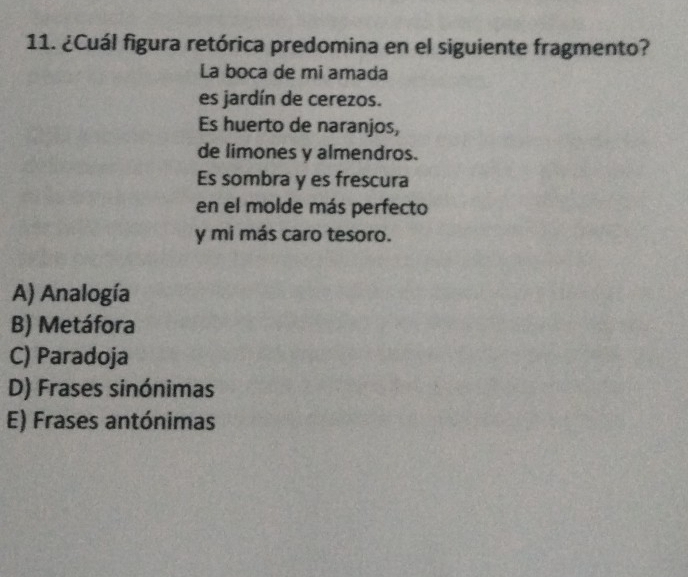 ¿Cuál figura retórica predomina en el siguiente fragmento?
La boca de mi amada
es jardín de cerezos.
Es huerto de naranjos,
de limones y almendros.
Es sombra y es frescura
en el molde más perfecto
y mi más caro tesoro.
A) Analogía
B) Metáfora
C) Paradoja
D) Frases sinónimas
E) Frases antónimas