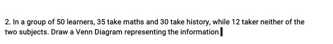 In a group of 50 learners, 35 take maths and 30 take history, while 12 taker neither of the 
two subjects. Draw a Venn Diagram representing the information