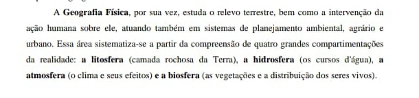 A Geografia Física, por sua vez, estuda o relevo terrestre, bem como a intervenção da 
hção humana sobre ele, atuando também em sistemas de planejamento ambiental, agrário e 
urbano. Essa área sistematiza-se a partir da compreensão de quatro grandes compartimentações 
da realidade: a litosfera (camada rochosa da Terra), a hidrosfera (os cursos d'água), a 
atmosfera (o clima e seus efeitos) e a biosfera (as vegetações e a distribuição dos seres vivos).