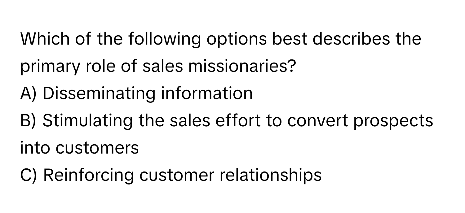 Which of the following options best describes the primary role of sales missionaries?

A) Disseminating information
B) Stimulating the sales effort to convert prospects into customers
C) Reinforcing customer relationships