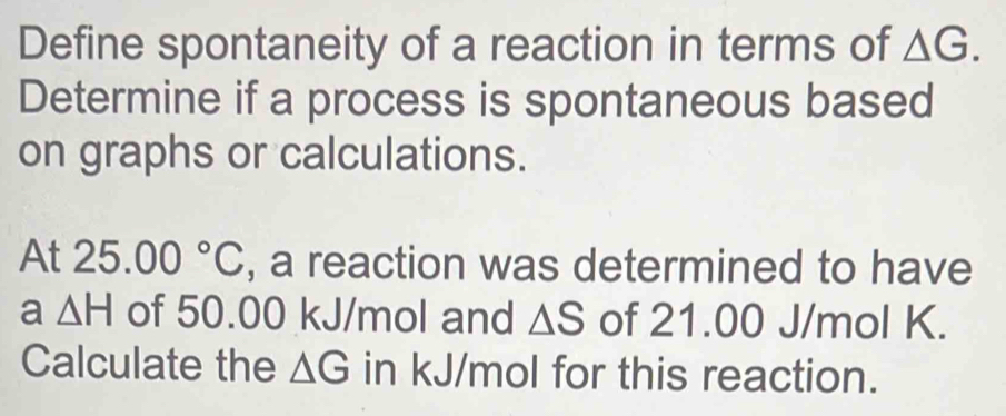 Define spontaneity of a reaction in terms of △ G. 
Determine if a process is spontaneous based 
on graphs or calculations. 
At 25.00°C , a reaction was determined to have 
a △ H of 50.00 kJ/mol and △ S of 21.00 J/mol K. 
Calculate the △ G in kJ/mol for this reaction.