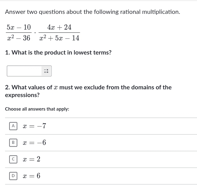 Answer two questions about the following rational multiplication.
 (5x-10)/x^2-36 ·  (4x+24)/x^2+5x-14 
1. What is the product in lowest terms?
x
2. What values of x must we exclude from the domains of the
expressions?
Choose all answers that apply:
A x=-7
B x=-6
C x=2
D x=6