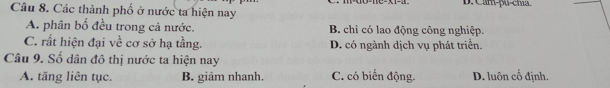 D. Cam-pu-chia.
Câu 8. Các thành phố ở nước ta hiện nay
A. phân bố đều trong cả nước. B. chi có lao động công nghiệp.
C. rất hiện đại về cơ sở hạ tầng. D. có ngành dịch vụ phát triển.
Câu 9. Số dân đô thị nước ta hiện nay
A. tăng liên tục. B. giảm nhanh. C. có biến động. D. luôn cố định.