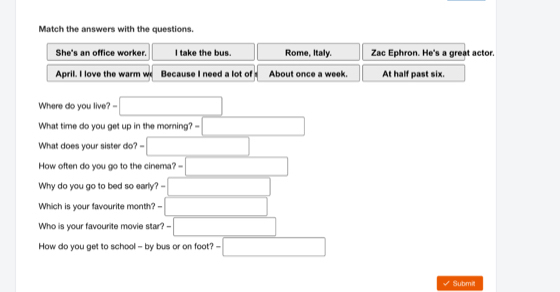 Match the answers with the questions. 
She's an office worker. I take the bus. Rome, Italy. Zac Ephron. He's a great actor. 
April. I love the warm w Because I need a lot of About once a week. At half past six. 
Where do you live? ?=□
What time do you get up in the moming? =□ 
What does your sister do? =□ 
How often do you go to the cinema? =□ 
Why do you go to bed so early? =□ 
Which is your favourite month? -- □ 
Who is your favourite movie star? -□ 
How do you get to school - by bus or on foot? -□ 
Subme