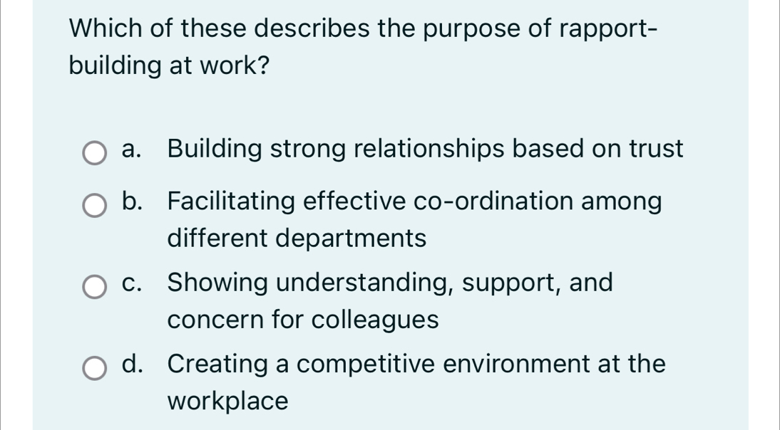 Which of these describes the purpose of rapport-
building at work?
a. Building strong relationships based on trust
b. Facilitating effective co-ordination among
different departments
c. Showing understanding, support, and
concern for colleagues
d. Creating a competitive environment at the
workplace