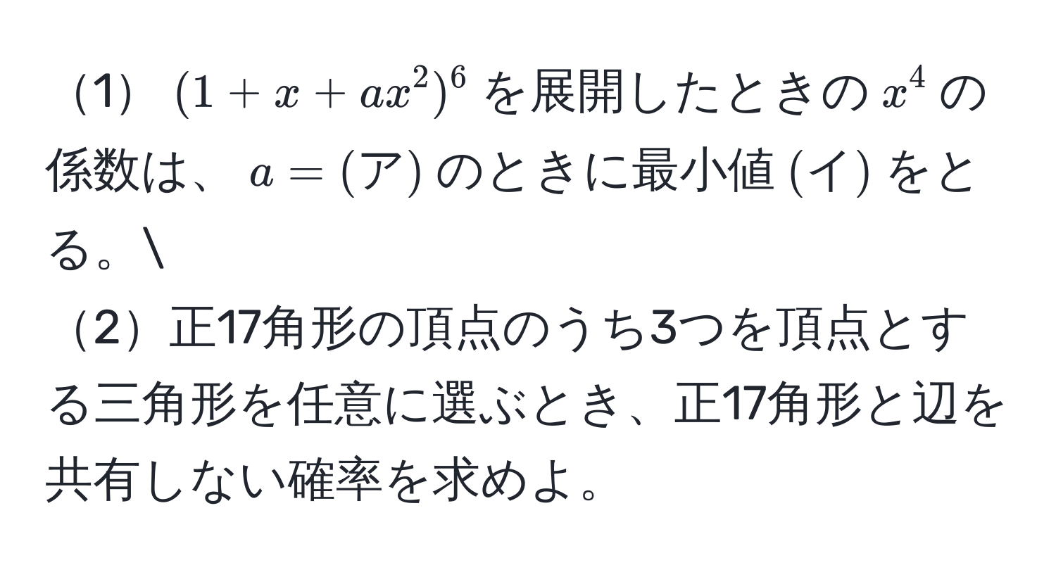 1$(1 + x + ax^(2)^6$を展開したときの$x^4$の係数は、$a = (ア))$のときに最小値$(イ)$をとる。
2正17角形の頂点のうち3つを頂点とする三角形を任意に選ぶとき、正17角形と辺を共有しない確率を求めよ。