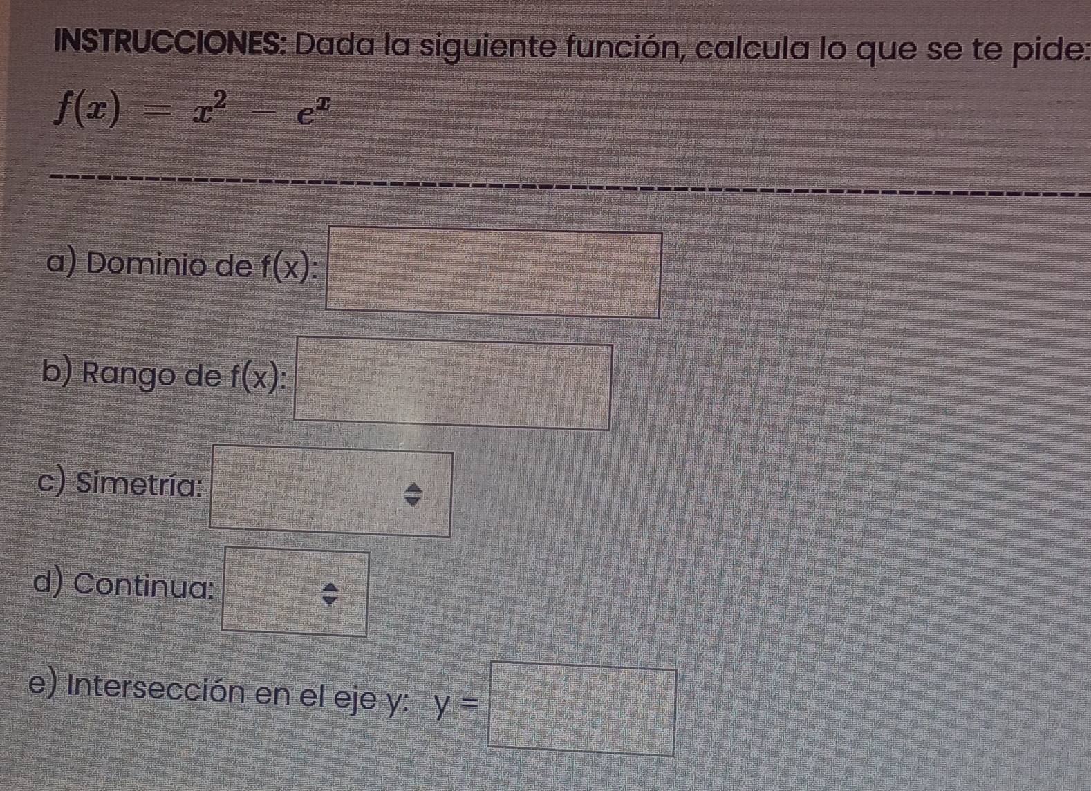 INSTRUCCIONES: Dada la siguiente función, calcula lo que se te pide:
f(x)=x^2-e^x
a) Dominio de f(x):□
b) Rango de f(x) : x=□ ^2- 1/□   a_2^(2+·s +frac 2□)□ =□
c) Simetría: 
d) Continua: 
e) Intersección en el eje y: y=□