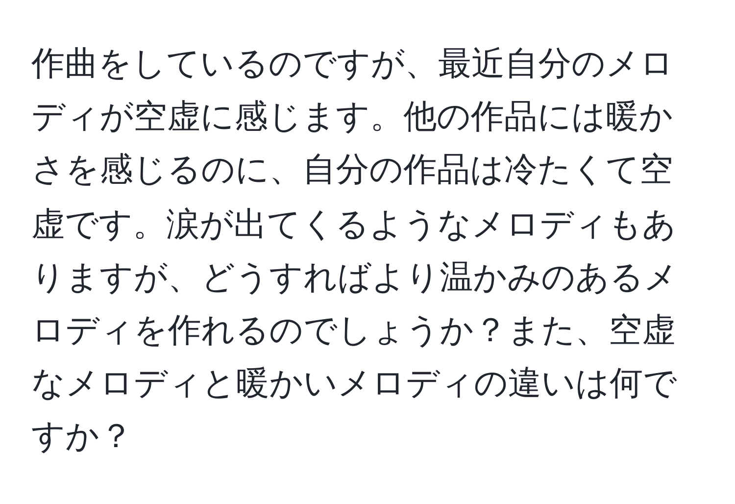 作曲をしているのですが、最近自分のメロディが空虚に感じます。他の作品には暖かさを感じるのに、自分の作品は冷たくて空虚です。涙が出てくるようなメロディもありますが、どうすればより温かみのあるメロディを作れるのでしょうか？また、空虚なメロディと暖かいメロディの違いは何ですか？