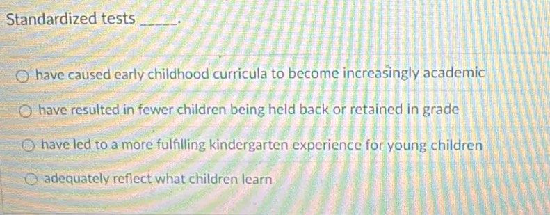 Standardized tests _.
have caused early childhood curricula to become increasingly academic
have resulted in fewer children being held back or retained in grade
have led to a more fulfılling kindergarten experience for young children
adequately reflect what children learn