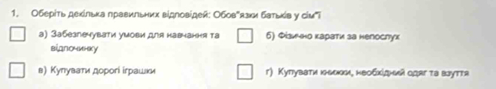 Оберίτь деκίльκа ηравиπьних вίдΝовίдей: Обов"язκи батьκίв у сίмi
а) 3абезпечувати умови для навнання та б) Φίзично карати за нелослух
вίдлочинку
в) Кулуватиα дорогί іграшки г) Купувати κьоки, необхίдний одаг τа взутτа