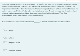 Food Zone Mamufactaners is a small oeganisation that satisfies the needs of a vide range of small lood indus tr
aed hospitality busisesses. Oliver Francis is the masager of this sunall organisation and he is in charge of the
lorp-term activities in Tood Zone Monufaciusers. The two managers that report to Oliver ase Patric Nitorsbels, the
delinery mariager and Millicent Mabeys, the monelactsring manager. There is one supervisor for each section im
this organisation, namely Jshn and Mux. John is the supervisor of all the deliveries of Foad Zone
Manufacturers. Mas is the supersisor of food manufactaning.
Max mua be a traineç facilitator; instructor and to the staff reensbers thas report sack to kan
a ''bo'
b advisor
= people's person
d sensítive person