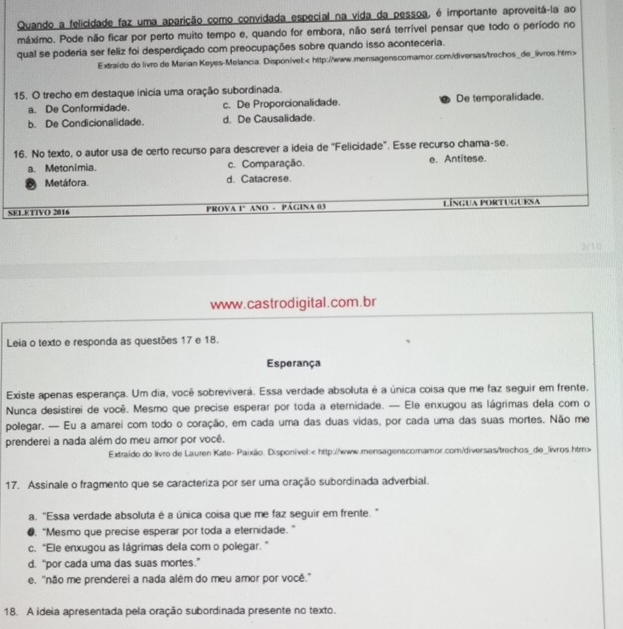 Quando a felicidade faz uma aparição como convidada especial na vida da pessoa, é importante aproveitá-la ao
máximo. Pode não ficar por perto muito tempo e, quando for embora, não será terrível pensar que todo o período no
qual se poderia ser feliz foi desperdiçado com preocupações sobre quando isso aconteceria.
Extraido do livro de Marian Keyes-Melancia. Disponível:
15. O trecho em destaque inicia uma oração subordinada.
a. De Conformidade. c. De Proporcionalidade. De temporalidade.
b. De Condicionalidade. d. De Causalidade.
16. No texto, o autor usa de certo recurso para descrever a ideia de "Felicidade". Esse recurso chama-se.
a. Metonimia. c. Comparação. e. Antitese.
a Metáfora. d. Catacrese.
SKLKTIVO 2016  PROVA 1° ANO - PÁGINA 03 Língua portuguesa
3 1
www.castrodigital.com.br
Leia o texto e responda as questões 17 e 18.
Esperança
Existe apenas esperança. Um dia, você sobreviverá. Essa verdade absoluta é a única coisa que me faz seguir em frente.
Nunca desistirei de você. Mesmo que precise esperar por toda a eternidade. — Ele enxugou as lágrimas dela com o
polegar. — Eu a amarei com todo o coração, em cada uma das duas vidas, por cada uma das suas mortes. Não me
prenderei a nada além do meu amor por você.
Extraido do livro de Lauren Kate- Paixão. Disponível:
17. Assinale o fragmento que se caracteriza por ser uma oração subordinada adverbial.
a. "Essa verdade absoluta é a única coisa que me faz seguir em frente. "
●. “Mesmo que precise esperar por toda a eternidade."
c. “Ele enxugou as lágrimas dela com o polegar. ”
d. “por cada uma das suas mortes.”
e. "não me prenderei a nada além do meu amor por você.'
18. A ideia apresentada pela oração subordinada presente no texto.