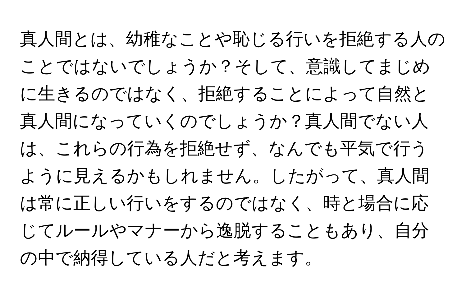 真人間とは、幼稚なことや恥じる行いを拒絶する人のことではないでしょうか？そして、意識してまじめに生きるのではなく、拒絶することによって自然と真人間になっていくのでしょうか？真人間でない人は、これらの行為を拒絶せず、なんでも平気で行うように見えるかもしれません。したがって、真人間は常に正しい行いをするのではなく、時と場合に応じてルールやマナーから逸脱することもあり、自分の中で納得している人だと考えます。