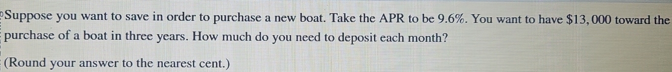 Suppose you want to save in order to purchase a new boat. Take the APR to be 9.6%. You want to have $13, 000 toward the 
purchase of a boat in three years. How much do you need to deposit each month? 
(Round your answer to the nearest cent.)