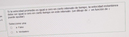 Si la velocidad promedio es igual a cero en cierto intervalo de tiempo, la velocidad instantánea
debe ser igual a cero en cierto tiempo en este intervalo. (un dibujo de æ en función de 
ün puede ayudar)
sù
Seleccione una
a Faíso
b. Verdadero