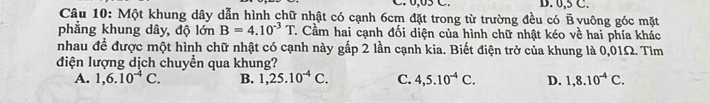 0,05 C. D. 0,5 C.
Câu 10: Một khung dây dẫn hình chữ nhật có cạnh 6cm đặt trong từ trường đều có B vuông góc mặt
phẳng khung dây, độ lớn B=4.10^(-3)T 7. Cầm hai cạnh đối diện của hình chữ nhật kéo về hai phía khác
nhau để được một hình chữ nhật có cạnh này gấp 2 lần cạnh kia. Biết điện trở của khung là 0,01Ω. Tìm
điện lượng dịch chuyền qua khung?
A. 1,6.10^(-4)C. B. 1, 25.10^(-4)C. C. 4, 5.10^(-4)C. D. 1, 8.10^(-4)C.