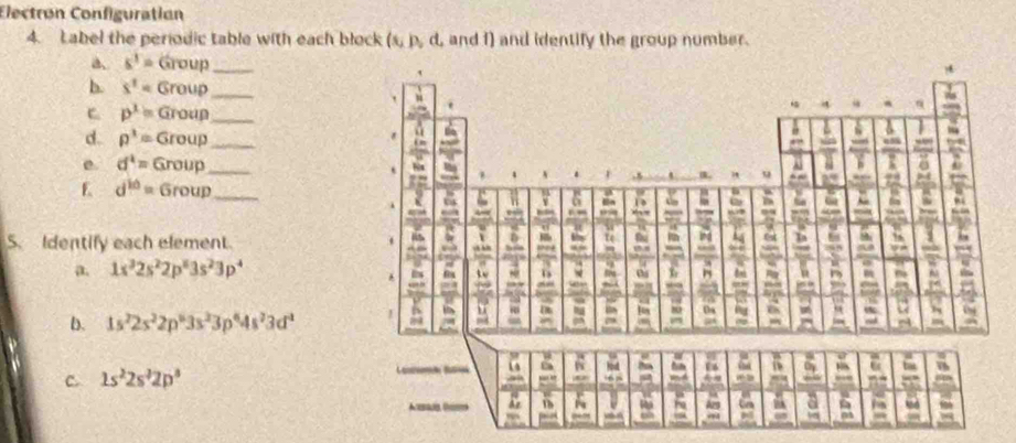 Electrøn Configuratian 
4. Label the periodic table with each block (s,p,d L and f) and identify the group number. 
a. s^1=Group _ 
b. s^1=Group _ 
C p^1=Group _ 
d. p^3=Group _ 
e. d^4=Group _ 
E d^(10)=6roup _ 
S. Identify each element. 
a. 1s^32s^22p^63s^23p^4
b. 1s^22s^22p^63s^23p^64s^23d^2
C 1s^22s^32p^3