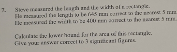 Steve measured the length and the width of a rectangle. 
He measured the length to be 645 mm correct to the nearest 5 mm
He measured the width to be 400 mm correct to the nearest 5 mm. 
Calculate the lower bound for the area of this rectangle. 
Give your answer correct to 3 significant figures.