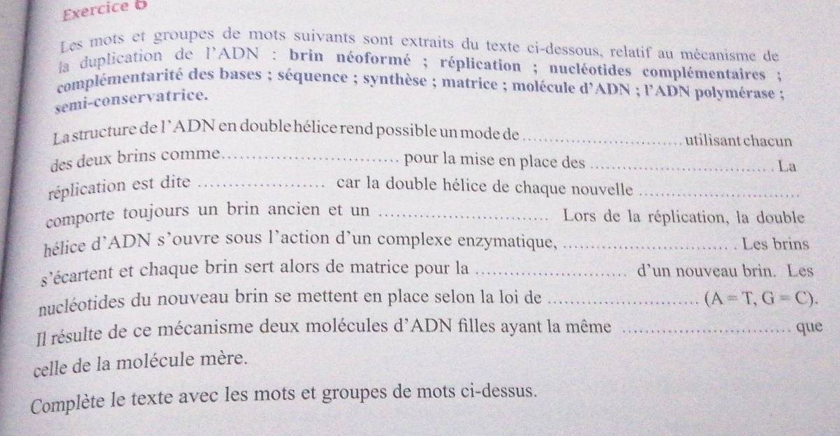 Les mots et groupes de mots suivants sont extraits du texte ci-dessous, relatif au mécanisme de 
la duplication de l'ADN : brin néoformé ; réplication ; nucléotides complémentaires ; 
complémentarité des bases ; séquence ; synthèse ; matrice ; molécule d'ADN ; l'ADN polymérase ; 
semi-conservatrice. 
La structure de l'ADN en double hélice rend possible un mode de _utilisant chacun 
des deux brins comme._ 
pour la mise en place des_ 
La 
réplication est dite _car la double hélice de chaque nouvelle_ 
comporte toujours un brin ancien et un _Lors de la réplication, la double 
hélice d'ADN s'ouvre sous l'action d'un complexe enzymatique, _Les brins 
s'écartent et chaque brin sert alors de matrice pour la _d’un nouveau brin. Les 
nucléotides du nouveau brin se mettent en place selon la loi de _ (A=T,G=C). 
Il résulte de ce mécanisme deux molécules d'ADN filles ayant la même _que 
celle de la molécule mère. 
Complète le texte avec les mots et groupes de mots ci-dessus.