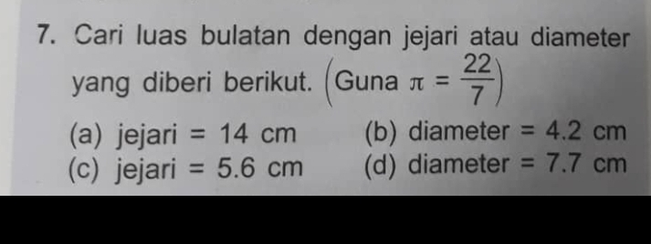 Cari luas bulatan dengan jejari atau diameter
yang diberi berikut. (Guna π = 22/7 )
(a) jejari =14cm (b) diameter =4.2cm
(c) jejari =5.6cm (d) diameter =7.7cm