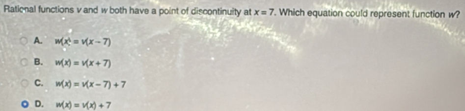 Rational functions v and wboth have a point of discontinuity at x=7. Which equation could represent function w?
A. w(x^2=v(x-7)
B. w(x)=v(x+7)
C. w(x)=v(x-7)+7
D. w(x)=v(x)+7