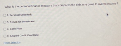 What is the personal finance measure that compares the debt one owes to overall income?
A. Personal Debt Ratio
B. Return On Investment
C. Cash Flow
D. Amount Credit Card Debt
Reset Sellection