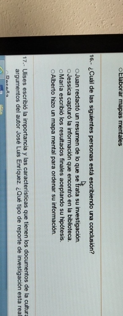 ○Elaborar mapas mentales
16.- ¿Cuál de las siguientes personas está escribiendo una conclusión?
Juan redactó un resumen de lo que se trata su investigación.
Jessica capturó la información que encontró en la biblioteca.
María escribió los resultados finales aceptando su hipótesis.
Alberto hizo un mapa mental para ordenar su información.
17.- Ulises escribió la importancia y las características que tienen los documentos de la cultura
argumentos del autor José Luis Enríquez. ¿Qué tipo de reporte de investigación esta real
Receña