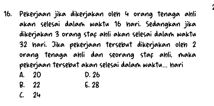 Pekerjaan jika dikerjakan oleh 4 orang tenaga ahli
akan selesai dalam waktu 16 hari. Sedangkan jika
dikerjakan 3 orang staf ahli akan selesai dalam waktu
32 hari. Jika pekerjaan tersebut dikerjakan oleh 2
orang tenaga ahli dan seorang staf ahli, maka
pekerjaan tersebut akan selesai dalam waktu... hari
A. 20 D. 26
B. 22 E. 28
C. 24