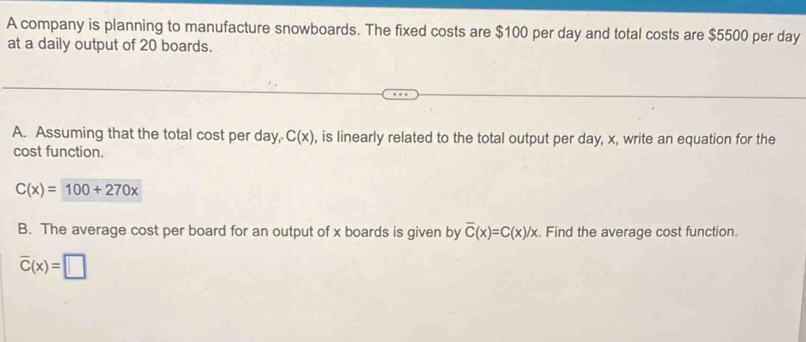 A company is planning to manufacture snowboards. The fixed costs are $100 per day and total costs are $5500 per day
at a daily output of 20 boards. 
A. Assuming that the total cost per day, C(x) , is linearly related to the total output per day, x, write an equation for the 
cost function.
C(x)=100+270x
B. The average cost per board for an output of x boards is given by overline C(x)=C(x)/x. Find the average cost function.
overline C(x)=□