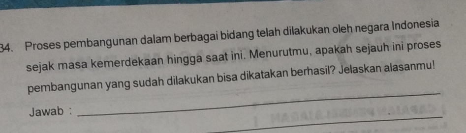 Proses pembangunan dalam berbagai bidang telah dilakukan oleh negara Indonesia 
sejak masa kemerdekaan hingga saat ini. Menurutmu, apakah sejauh ini proses 
_ 
pembangunan yang sudah dilakukan bisa dikatakan berhasil? Jelaskan alasanmu! 
_ 
Jawab :