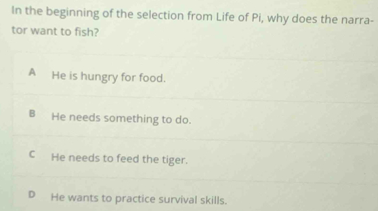 In the beginning of the selection from Life of Pi, why does the narra-
tor want to fish?
A He is hungry for food.
B He needs something to do.
C He needs to feed the tiger.
D He wants to practice survival skills.