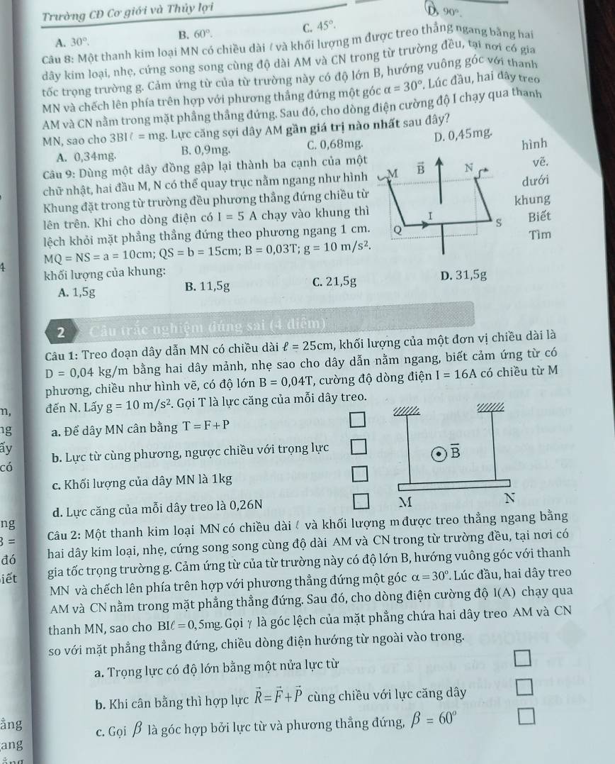 Trường CĐ Cơ giới và Thủy lợi
D 90°.
B. 60°.
C. 45°.
A. 30°.
Câu 8: Một thanh kim loại MN có chiều dài / và khối lượng m được treo thắng ngang bằng hat
dây kim loại, nhẹ, cứng song song cùng độ dài AM và CN trong từ trường đều, tại nơi có gia
tốc trọng trường g. Cảm ứng từ của từ trường này có độ lớn B, hướng vuông góc với thanh
MN và chếch lên phía trên hợp với phương thắng đứng một góc alpha =30° , Lúc đầu, hai đây treo
AM và CN nằm trong mặt phầng thẳng đứng. Sau đó, cho dòng điện cường độ I chạy qua thanh
MN, sao cho 3BI = mg. Lực căng sợi dây AM gần giá trị nào nhất sau đây?
hình
A. 0,34mg. B. 0,9mg. C. 0,68mg. D. 0,45mg.
Câu 9: Dùng một dây đồng gập lại thành ba cạnh của một vector B N vẽ.
chữ nhật, hai đầu M, N có thể quay trục nằm ngang như hình M
dưới
Khung đặt trong từ trường đều phương thẳng đứng chiều từ
khung
lên trên. Khi cho dòng điện có I=5A chạy vào khung thì I Biết
s
lệch khỏi mặt phẳng thẳng đứng theo phương ngang 1 cm. Q Tìm
MQ=NS=a=10cm;QS=b=15cm;B=0,03T;g=10m/s^2.
khối lượng của khung:
A. 1,5g B. 11,5g C. 21,5g D. 31,5g
2   Câu trắc nghiệm đúng sai (4 diễm
Câu 1: Treo đoạn dây dẫn MN có chiều dài ell =25cm , khối lượng của một đơn vị chiều dài là
D=0,04 kg/m bằng hai dây mảnh, nhẹ sao cho dây dẫn nằm ngang, biết cảm ứng từ có
phương, chiều như hình vẽ, có độ lớn B=0,04T , cường độ dòng điện I=16A có chiều từ M
n, đến N. Lấy g=10m/s^2. Gọi T là lực căng của mỗi dây treo. * Illllle
· ' // 
ng a. Để dây MN cân bằng T=F+P
ấy
có b. Lực từ cùng phương, ngược chiều với trọng lực
overline B
c. Khối lượng của dây MN là 1kg
d. Lực căng của mỗi dây treo là 0,26N
M
N
ng
3= Câu 2: Một thanh kim loại MN có chiều dài / và khối lượng m được treo thẳng ngang bằng
đó hai dây kim loại, nhẹ, cứng song song cùng độ dài AM và CN trong từ trường đều, tại nơi có
iết gia tốc trọng trường g. Cảm ứng từ của từ trường này có độ lớn B, hướng vuông góc với thanh
MN và chếch lên phía trên hợp với phương thẳng đứng một góc alpha =30°. Lúc đầu, hai dây treo
AM và CN nằm trong mặt phẳng thẳng đứng. Sau đó, cho dòng điện cường độ I(A) chạy qua
thanh MN, sao cho BIell =0, 5mg.  Gọi γ là góc lệch của mặt phẳng chứa hai dây treo AM và CN
so với mặt phẳng thẳng đứng, chiều dòng điện hướng từ ngoài vào trong.
a. Trọng lực có độ lớn bằng một nửa lực từ
b. Khi cân bằng thì hợp lực vector R=vector F+vector P cùng chiều với lực căng dây
ằng c. Gọi β là góc hợp bởi lực từ và phương thẳng đứng, beta =60°
ang