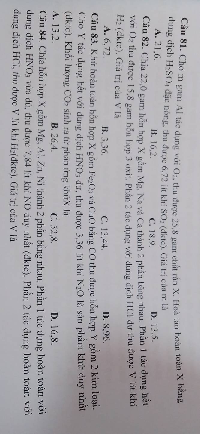 Cho m gam Al tác dụng với O_2 , thu được 25,8 gam chất rắn X. Hoà tan hoàn toàn X bằng
dung dịch H_2SO_4 đặc nóng, thu được 6,72 lít khí SO_2 (đktc). Giá trị của m là
A. 21,6. B. 16,2. D. 13,5.
C. 18,9.
Câu 82. Chia 22,0 gam hỗn hợp X gồm Mg, Na và Ca thành 2 phần bằng nhau. Phần 1 tác dụng hết
với O_2 thu được 15,8 gam hỗn hợp 3 oxit. Phần 2 tác dụng với dung dịch HCl dư thu được V lít khí
H_2 (đktc). Giá trị của V là
A. 6,72. B. 3,36. C. 13,44. D. 8,96.
Câu 83. Khử hoàn toàn hỗn hợp X gồm Fe_2O_3 và CuO bằng CO thu được hỗn hợp Y gồm 2 kim loại.
Cho Y tác dụng hết với dung dịch HNO_3 dư, thu được 3,36 lít khí N_2O * là sản phẩm khử duy nhất
(đktc). Khổi lượng CO_2 sinh ra từ phản ứng khửX là
A. 13,2. B. 26,4. C. 52,8. D. 16,8.
Câu 84. Chia hỗn hợp X gồm Mg, Al, Zn, Ni thành 2 phần bằng nhau. Phần 1 tác dụng hoàn toàn với
dung dịch HNO_3 vừa đù, thu được 7,84 lít khí NO duy nhất (đktc). Phần 2 tác dụng hoàn toàn với
dung dịch HCl, thu được V lít khí H_2 (đktc). Giá trị của V là