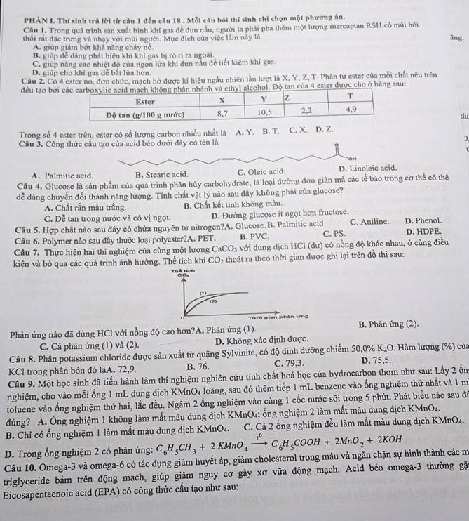 PHẢN I. Thí sinh trả lời từ câu 1 đến câu 18 . Mỗi câu hồi thí sinh chỉ chọn một phương án.
Câu 1. Trong quả trình sản xuất bình khí gas để đun nâu, người ta phải pha thêm một lượng mercaptan RSH cô mùi hồi
thổi rất đặc trưng và nhạy với mũi người. Mục đích của việc làm này là āng.
A. giúp giảm bớt khả năng cháy nổ
B. giúp đễ đàng phát hiện khí khí gas bị rò rí ra ngoài.
C. giúp năng cao nhiệt độ của ngọn lửa khi đun nấu để tiết kiệm khí gas.
D. giúp cho khí gas dễ bắt lửa hơn
Câu 2. Cỏ 4 ester no, đơn chức, mạch hở được kí hiệu ngẫu nhiên lần lượt là X, Y, Z, T. Phân từ ester của mỗi chất nêu trên
đều tạo bởi . Độ tan của 4 ester được cho ở bảng sau:
du
Trong số 4 ester trên, ester có số lượng carbon nhiều nhất là  A. Y. B. T. C. X. D. Z.
Câu 3. Công thức cầu tạo của acid béo dưới đây có tên là
)
o
t
09
A. Palmitic acid. B. Stearic acid. C. Oleic acid. D. Linoleic acid.
Câu 4. Glucose là sản phẩm của quá trình phân hủy carbohydrate, là loại đường đơn giản mà các tế bào trong cơ thể có thể
dể dàng chuyển đổi thành năng lượng. Tính chất vật lý nào sau đãy không phải của glucose?
A. Chất rắn màu trắng. B. Chất kết tinh không màu.
C. Dễ tan trong nước và có vị ngọt. D. Đường glucose it ngọt hơn fructose.
Câu 5. Hợp chất nào sau đây có chứa nguyên tử nitrogen?A. Glucose.B. Palmitic acid. C. Aniline. D. Phenol.
Câu 6. Polymer nào sau đây thuộc loại polyester?A. PET. B. PVC. C. PS. D. HDPE.
Câu 7. Thực hiện hai thí nghiệm của cùng một lượng CaCO_3 với dung dịch HCl (dư) có nồng độ khác nhau, ở cùng điều
kiện và bỏ qua các quá trình ảnh hưởng. Thể tích khí CO_2 thoát ra theo thời gian được ghi lại trên đồ thị sau:
Thể tích
□ o
()
。  Thời gian phân ứng
Phản ứng nào đã dùng HCl với nồng độ cao hơn?A. Phản ứng (1).  B. Phản ứng (2).
C. Cả phản ứng (1) và (2). D. Không xác định được.
Câu 8. Phân potassium chloride được sản xuất từ quặng Sylvinite, có độ dinh dưỡng chiếm 50,0% K₂O . Hàm lượng (%) của
KCl trong phân bón đó làA. 72,9. B. 76. C. 79,3. D. 75,5.
Câu 9. Một học sinh đã tiến hành làm thí nghiệm nghiên cứu tính chất hoá học của hydrocarbon thơm như sau: Lấy 2 ổng
nghiệm, cho vào mỗi ống 1 mL dung dịch KMnO4 loãng, sau đó thêm tiếp 1 mL benzene vào ống nghiệm thứ nhất và 1 m
toluene vào ổng nghiệm thứ hai, lắc đều. Ngâm 2 ống nghiệm vào cùng 1 cốc nước sôi trong 5 phút. Phát biểu nào sau đá
đúng? A. Ống nghiệm 1 không làm mắt màu dung dịch KMnO₄; ống nghiệm 2 làm mắt màu dung dịch KMnO₄.
B. Chỉ có ống nghiệm 1 làm mất màu dung dịch KMnO₄. C. Cả 2 ống nghiệm đều làm mất màu dung dịch KMnO4.
D. Trong ổng nghiệm 2 có phản ứng: C_6H_5CH_3+2KMnO_4xrightarrow i°C_6H_5COOH+2MnO_2+2KOH
Câu 10. Omega-3 và omega-6 có tác dụng giảm huyết áp, giảm cholesterol trong máu và ngăn chặn sự hình thành các m
triglyceride bám trên động mạch, giúp giảm nguy cơ gây xơ vữa động mạch. Acid béo omega-3 thường gặ
Eicosapentaenoic acid (EPA) có công thức cầu tạo như sau:
