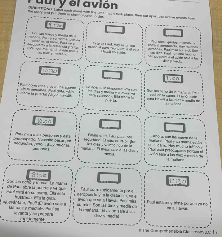 dul y el avión
DIRECTIONS: Label each event with the time that it took place, then cut apart the twelve events from
the story and put them in chronological order.
9:30
Son las nueve y media de la
están en el carro. Paul ve el
Paul dice: «¡Adiós, mamá!», y
mañana. Paul y su mamá todavía Este es Paul. Hoy es un día entra al aeropuerto. Hay muchas
aeropuerto a la distancia y grita: especial para Paul porque él va a personas. Paul mira su reloj. Son
«¡Vamos, mamá! ¡El avión sale a Hawái en avión. tiempo porque el avión sale a las
las diez y media!».
las diez. Paul no tiene mucho
diez y media.
10:30
9:00
Paul corre más y ve a una agente  La agente le responde: «Ya son  Son las ocho de la mañana. Paul
de la aerolínea. Paul grita: «¡No las diez y media y el avión ya está en la cama. El avión sale
cierre la puerta! ¡Voy a Hawái!» está saliendo». Ella cierra la para Hawái a lạs diez y media de
puerta. la mañana.
1000
Ahora, son las nueve de la
Paul mira a las personas y está Finalmente, Paul pasa por mañana. Paul y su mamá están
preocupado. Necesita pasar por seguridad. Él mira su reloj. Șon en el carro. Hay mucho tráfico y
las diez y veinticinco de la Paul está preocupado porque el
personas!
seguridad, pero... ¡hay muchas mañana. El avión sale a las diez y media. avión sale a las diez y media de
la mañana.
8130 1030
Son las ocho y media. La mamá
de Paul abre la puerta y ve que Paul corre rápidamente por el
Paul está en su cama. Ella está aeropuerto y, a la distancia, ve el
frustrada. Ella le grita: avión que va a Hawái. Paul mira Paul está muy triste porque ya no
«¡Levántate, Paul! ¡El avión sale a su reloj. Son las diez y media de va a Hawái.
las diez y media!». Paul se la mañana. ¡El avión sale a las
levanta y se prepara diez y media!
rápidamente.
The Comprehensible Classroom LLC | 7