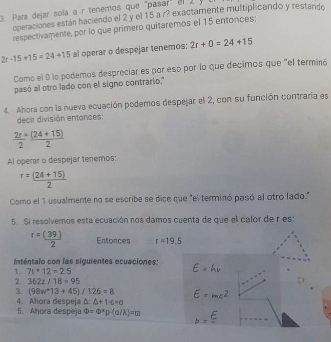 Para dejar sola a r tenemos que "pasar" el 2 y 
operaciones están haciendo el 2 y el 15 a r? exactamente multiplicando y restando 
respectivamente, por lo que primero quitaremos el 15 entonces:
2r-15+15=24+15 al operar o despejar tenemos: 2r+0=24+15
Como el 0 lo podemos despreciar es por eso por lo que decimos que “el terminó 
pasó al otro lado con el signo contrario." 
4. Ahora con la nueva ecuación podemos despejar el 2, con su función contraria es 
decir división entonces:
 2r/2 = ((24+15))/2 
Al operar o despejar tenemos:
r= ((24+15))/2 
Como el 1 usualmente no se escribe se dice que "el terminó pasó al otro lado." 
5. Si resolvemos esta ecuación nos damos cuenta de que el calor de r es:
r= (39)/2  Entonces r=19.5
Inténtalo con las siguientes ecuaciones: E=hnu
1. 7t*12=2.5
2. 362z/18=95
3. (98w^*13+45)/126=8 E=mc^2
4. Ahora despeja △ :△ +t-varepsilon =sigma
5. Ahora despeja Phi =Phi^*p-(sigma /lambda )=omega
_p=frac E