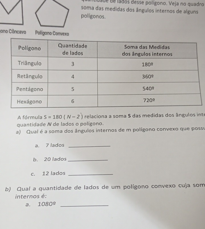 itidade de lados desse polígono. Veja no quadro
soma das medidas dos ângulos internos de alguns
polígonos.
Jono CôncavoPolígono Convexo
A fórmula S=180(N-2) relaciona a soma S das medidas dos ângulos inte
quantidade N de lados o polígono.
a) Qual é a soma dos ângulos internos de m polígono convexo que possu
a. 7 lados_
b. 20 lados_
c. 12 lados_
b) Qual a quantidade de lados de um polígono convexo cuja som
internos é:
a. 1080^(_ circ) _