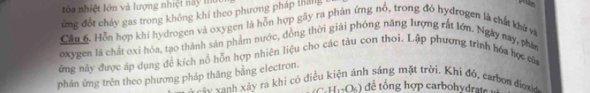 tỏa nhiệt lớn và lượng nhiệt này thu 
ứng đốt cháy gas trong không khí theo phương pháp tháng 
Câu 6. Hỗn hợp khí hydrogen và oxygen là hỗn hợp gây ra phàn ứng nổ, trong đó hydrogen là chất khử và 
oxygen là chất oxi hóa, tạo thành sản phẩm nước, đồng thời giải phóng năng lượng rất lớn. Ngày nay, phản 
ứng này được áp dụng đề kích nổ hỗn hợp nhiên liệu cho các tàu con thoi. Lập phương trình hóa hợc của 
phản ứng trên theo phương pháp thăng bằng electron. 
* cây xanh xảy ra khi có điể nh sáng m ặt trời. K hi đó , carbon 
C. H_12O_6) để tổng hợp carbohydrate