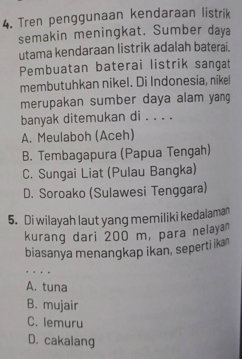 Tren penggunaan kendaraan listrik
semakin meningkat. Sumber daya
utama kendaraan listrik adalah baterai.
Pembuatan baterai listrik sangat
membutuhkan nikel. Di Indonesia, nikel
merupakan sumber daya alam yang
banyak ditemukan di . . . .
A. Meulaboh (Aceh)
B. Tembagapura (Papua Tengah)
C. Sungai Liat (Pulau Bangka)
D. Soroako (Sulawesi Tenggara)
5. Di wilayah laut yang memiliki kedalaman
kurang dari 200 m, para nelayan
biasanya menangkap ikan, seperti ikan
…
A. tuna
B. mujair
C. lemuru
D. cakalang