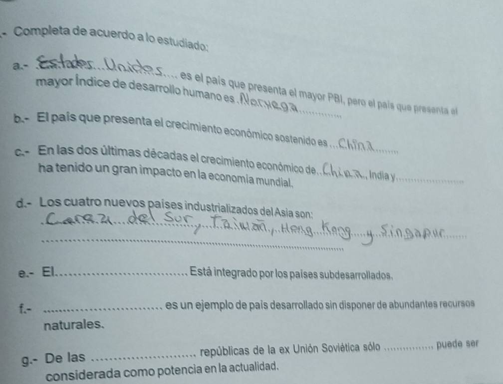 Completa de acuerdo a lo estudiado: 
a.- .__ 
mayor Índice de desarrollo humano es Nor y o 
s l ai resent el mayor PB I, pero el paí u resenta e 
b. El país que presenta el crecimiento económico sostenido es , C _ 
c.- En las dos últimas décadas el crecimiento económico de A Índia y_ 
ha tenido un gran impacto en la economía mundial. 
_ 
d.- Los cuatro nuevos países industrializados del Asia son: 
_ 
_ 
e.- El._ Está integrado por los países subdesarrollados, 
f.- _es un ejemplo de país desarrollado sin disponer de abundantes recursos 
naturales. 
g.- De las _repúblicas de la ex Unión Soviética sólo _puede ser 
considerada como potencia en la actualidad.