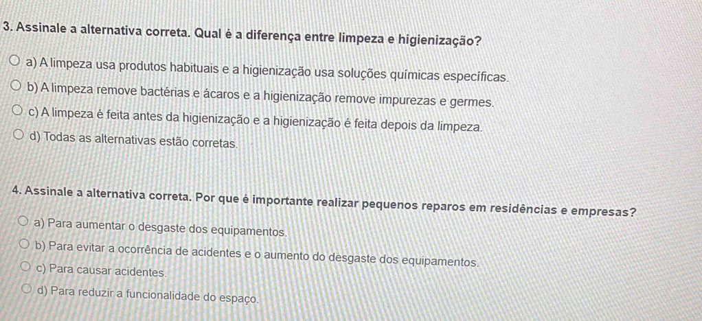 Assinale a alternativa correta. Qual é a diferença entre limpeza e higienização?
a) A limpeza usa produtos habituais e a higienização usa soluções químicas específicas.
b) A limpeza remove bactérias e ácaros e a higienização remove impurezas e germes.
c) A limpeza é feita antes da higienização e a higienização é feita depois da limpeza.
d) Todas as alternativas estão corretas.
4. Assinale a alternativa correta. Por que é importante realizar pequenos reparos em residências e empresas?
a) Para aumentar o desgaste dos equipamentos.
b) Para evitar a ocorrência de acidentes e o aumento do desgaste dos equipamentos.
c) Para causar acidentes.
d) Para reduzir a funcionalidade do espaço.