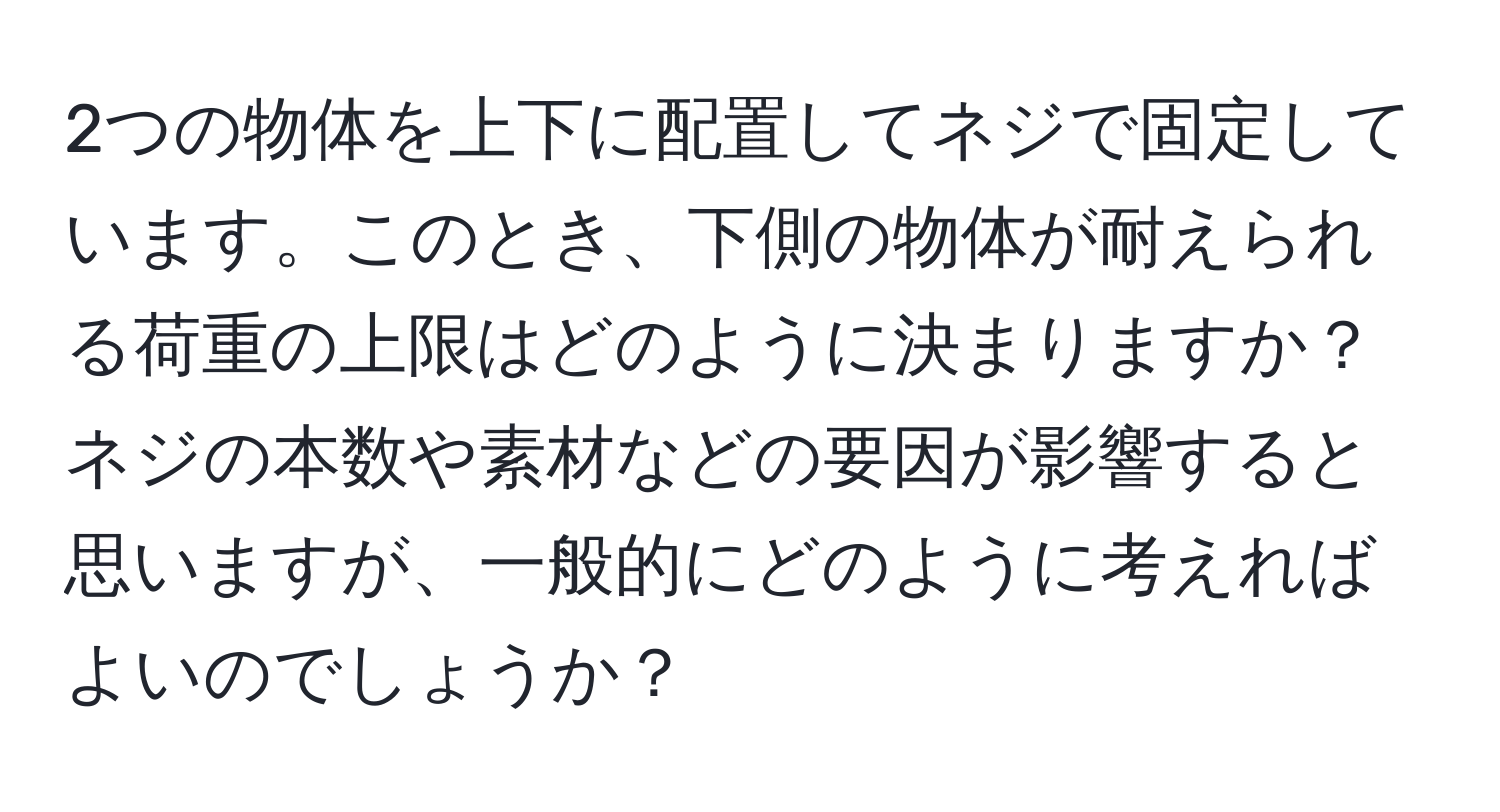 2つの物体を上下に配置してネジで固定しています。このとき、下側の物体が耐えられる荷重の上限はどのように決まりますか？ネジの本数や素材などの要因が影響すると思いますが、一般的にどのように考えればよいのでしょうか？