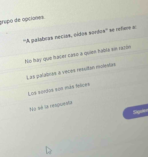 grupo de opciones.
“A palabras necias, oídos sordos” se refiere a:
No hay que hacer caso a quien habla sin razón
Las palabras a veces resultan molestas
Los sordos son más felices
No sé la respuesta
Siguien