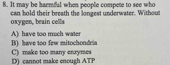 It may be harmful when people compete to see who
can hold their breath the longest underwater. Without
oxygen, brain cells
A) have too much water
B) have too few mitochondria
C) make too many enzymes
D) cannot make enough ATP