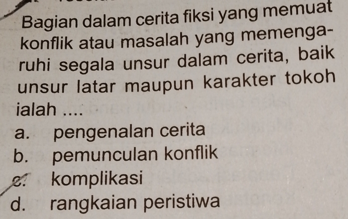 Bagian dalam cerita fiksi yang memuat
konflik atau masalah yang memenga-
ruhi segala unsur dalam cerita, baik
unsur latar maupun karakter tokoh
ialah ....
a. pengenalan cerita
b. pemunculan konflik
2 komplikasi
d. rangkaian peristiwa