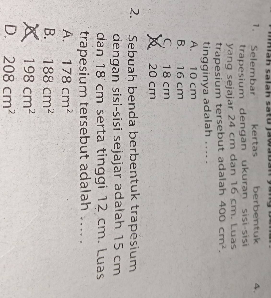 iah salah sa tu Jawa b an y 
1. Selembar kertas berbentuk 4.
trapesium dengan ukuran sisi-sisi
yang sejajar 24 cm dan 16 cm. Luas
trapesium tersebut adalah 400cm^2. 
tingginya adalah .... .
A. 10 cm
B. 16 cm
C. 18 cm
D 20 cm
2. Sebuah benda berbentuk trapésium
dengan sisi-sisi sejajar adalah 15 cm
dan 18 cm serta tinggi 12 cm. Luas
trapesium tersebut adalah .... .
A. 178cm^2
B. 188cm^2
198cm^2
D. 208cm^2