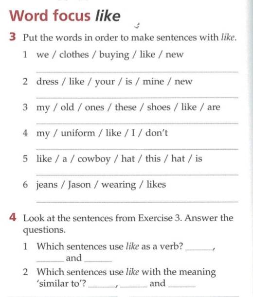 Word focus like 
3 Put the words in order to make sentences with like. 
1 we / clothes / buying / like / new 
_ 
2 dress / like / your / is / mine / new 
_ 
3 my / old / ones / these / shoes / like / are 
_ 
4 my / uniform / like / I / don't 
_ 
5 like / a / cowboy / hat / this / hat / is 
_ 
6 jeans / Jason / wearing / likes 
_ 
4 Look at the sentences from Exercise 3. Answer the 
questions. 
1 Which sentences use like as a verb?_ 
_and_ 
2 Which sentences use like with the meaning 
‘similar to’? _1 _and_