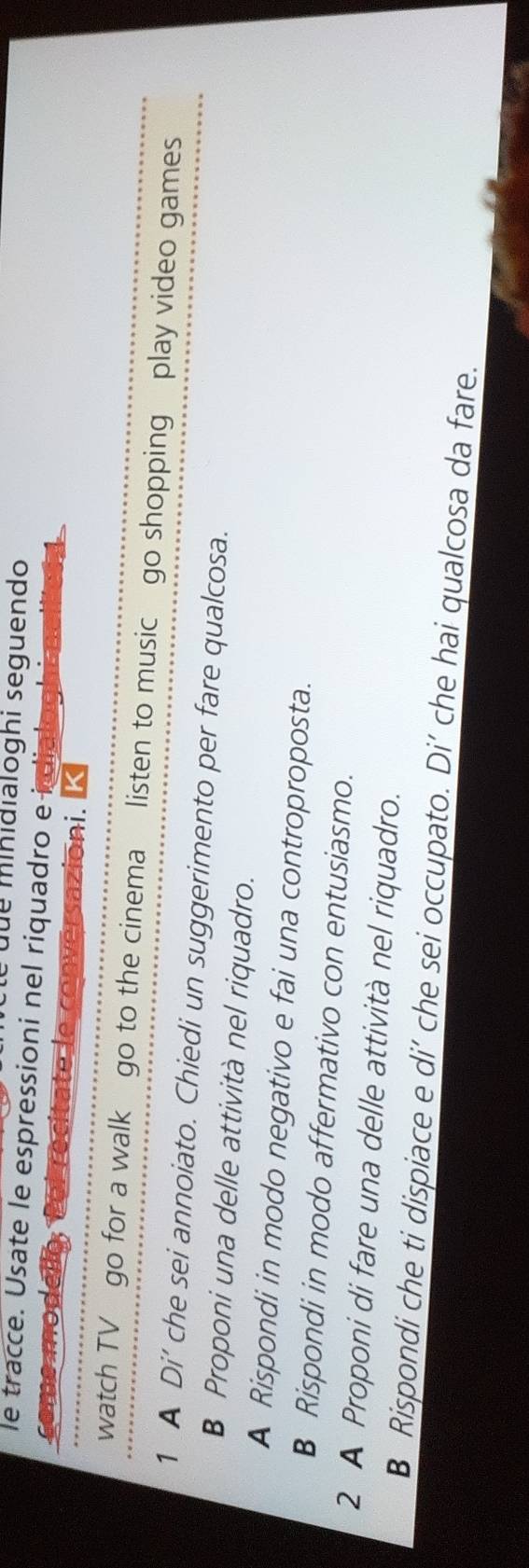 é due minidialoghi seguendo 
le tracce. Usate le espressioni nel riquadro e i dial 
come modell versazioni. 
madt 
watch TV go for a walk go to the cinema listen to music go shopping play video games 
1 A Di’ che sei annoiato. Chiedi un suggerimento per fare qualcosa. 
B Proponi una delle attività nel riquadro. 
A Rispondi in modo negativo e fai una controproposta. 
B Rispondi in modo affermativo con entusiasmo. 
2 A Proponi di fare una delle attività nel riquadro. 
B Rispondi che ti dispiace e di’ che sei occupato. Di’ che hai qualcosa da fare.